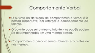Comportamento Verbal
 Comportamento privado: somos falantes e ouvintes de
nós mesmos.
O ouvinte na definição de comportamento verbal é a
pessoa responsável por reforçar o comportamento do
falante.
 O ouvinte pode ser o mesmo falante – os papéis podem
ser desempenhados em uma mesma pessoa.
 
