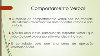 Comportamento Verbal
A maioria do comportamento verbal fica sob controle
de estímulos discriminativos antecedentes verbais e não
verbais.
 Mas há uma classe particular de respostas verbais que
não são controladas por estímulos discriminativos.
 É controlado pelo que chamamos de operação
estabelecedora.
 
