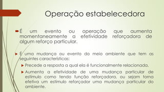 Operação estabelecedora
É um evento ou operação que aumenta
momentaneamente a efetividade reforçadora de
algum reforço particular.
 É uma mudança ou evento do meio ambiente que tem as
seguintes características:
 Precede a resposta a qual ela é funcionalmente relacionada.
 Aumenta a efetividade de uma mudança particular de
estímulo como tendo função reforçadora, ou sejam torna
efetiva um estímulo reforçador uma mudança particular do
ambiente.
 