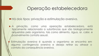 Operação estabelecedora
Há dois tipos: privação e estimulação aversiva.
 A privação, como uma operação estabelecedora, está
tipicamente relacionada a substâncias que são biologicamente
requeridas pelo organismo, tais como alimento, água, ar, calor, e
possivelmente contato sexual.
 Estimulação aversiva é quando o organismo se encontra em
alguma contingencia aversiva e deseja retirar ou atrasar o
contato da consequência aversiva.
 