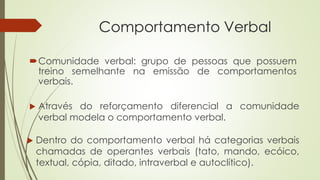 Comportamento Verbal
Comunidade verbal: grupo de pessoas que possuem
treino semelhante na emissão de comportamentos
verbais.
 Através do reforçamento diferencial a comunidade
verbal modela o comportamento verbal.
 Dentro do comportamento verbal há categorias verbais
chamadas de operantes verbais (tato, mando, ecóico,
textual, cópia, ditado, intraverbal e autoclítico).
 