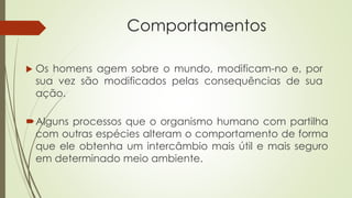 Comportamentos
 Os homens agem sobre o mundo, modificam-no e, por
sua vez são modificados pelas consequências de sua
ação.
Alguns processos que o organismo humano com partilha
com outras espécies alteram o comportamento de forma
que ele obtenha um intercâmbio mais útil e mais seguro
em determinado meio ambiente.
 