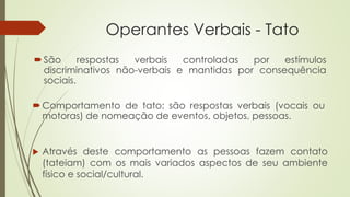 Operantes Verbais - Tato
Comportamento de tato: são respostas verbais (vocais ou
motoras) de nomeação de eventos, objetos, pessoas.
 Através deste comportamento as pessoas fazem contato
(tateiam) com os mais variados aspectos de seu ambiente
físico e social/cultural.
São respostas verbais controladas por estímulos
discriminativos não-verbais e mantidas por consequência
sociais.
 