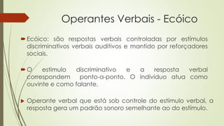 Operantes Verbais - Ecóico
Ecóico: são respostas verbais controladas por estímulos
discriminativos verbais auditivos e mantido por reforçadores
sociais.
 Operante verbal que está sob controle do estímulo verbal, a
resposta gera um padrão sonoro semelhante ao do estímulo.
O estimulo discriminativo e a resposta verbal
correspondem ponto-a-ponto. O individuo atua como
ouvinte e como falante.
 