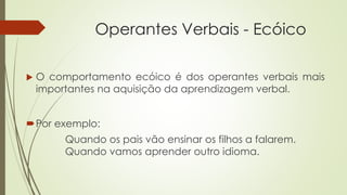 Operantes Verbais - Ecóico
Por exemplo:
Quando os pais vão ensinar os filhos a falarem.
Quando vamos aprender outro idioma.
 O comportamento ecóico é dos operantes verbais mais
importantes na aquisição da aprendizagem verbal.
 
