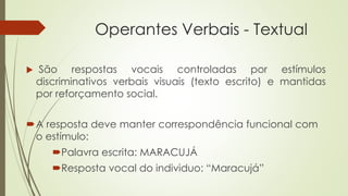 Operantes Verbais - Textual
A resposta deve manter correspondência funcional com
o estímulo:
Palavra escrita: MARACUJÁ
Resposta vocal do individuo: “Maracujá”
 São respostas vocais controladas por estímulos
discriminativos verbais visuais (texto escrito) e mantidas
por reforçamento social.
 