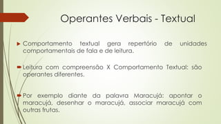 Operantes Verbais - Textual
Leitura com compreensão X Comportamento Textual: são
operantes diferentes.
 Comportamento textual gera repertório de unidades
comportamentais de fala e de leitura.
Por exemplo diante da palavra Maracujá: apontar o
maracujá, desenhar o maracujá, associar maracujá com
outras frutas.
 