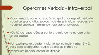 Operantes Verbais - Intraverbal
Por exemplo: responder 4 diante do estímulo verbal 2 + 2;
Paris para a pergunta “qual a capital da França?”.
Recitar um poema, contar, multiplicar..
 Caracterizado por uma relação na qual uma resposta verbal –
vocal ou escrita – fica sob controle de estímulo antecedente –
vocal ou escrito. E mantido por reforçamento social.
Não há correspondência ponto a ponto como no operante
verbal ecoico.
 