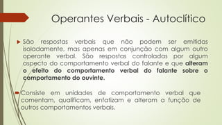 Operantes Verbais - Autoclítico
 São respostas verbais que não podem ser emitidas
isoladamente, mas apenas em conjunção com algum outro
operante verbal. São respostas controladas por algum
aspecto do comportamento verbal do falante e que alteram
o efeito do comportamento verbal do falante sobre o
comportamento do ouvinte.
Consiste em unidades de comportamento verbal que
comentam, qualificam, enfatizam e alteram a função de
outros comportamentos verbais.
 
