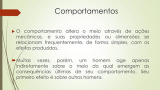Comportamentos
 O comportamento altera o meio através de ações
mecânicas, e suas propriedades ou dimensões se
relacionam frequentemente, de forma simples, com os
efeitos produzidos.
Muitas vezes, porém, um homem age apenas
indiretamente sobre o meio do qual emergem as
consequências últimas de seu comportamento. Seu
primeiro efeito é sobre outros homens.
 
