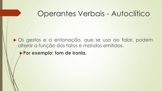 Operantes Verbais - Autoclítico
 Os gestos e a entonação, que se usa ao falar, podem
alterar a função dos tatos e mandos emitidos.
Por exemplo: tom de ironia.
 
