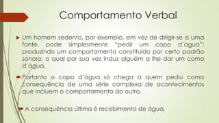 Comportamento Verbal
 Um homem sedento, por exemplo, em vez de dirigir-se a uma
fonte, pode simplesmente “pedir um copo d´água”;
produzindo um comportamento constituído por certo padrão
sonoro, o qual por sua vez induz alguém a lhe dar um como
d´água.
Portanto o copo d´água só chega a quem pediu como
consequência de uma série complexa de acontecimentos
que incluem o comportamento do outro.
A consequência última é recebimento de água.
 