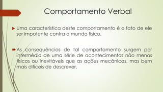 Comportamento Verbal
 Uma característica deste comportamento é o fato de ele
ser impotente contra o mundo físico.
As consequências de tal comportamento surgem por
intermédio de uma série de acontecimentos não menos
físicos ou inevitáveis que as ações mecânicas, mas bem
mais difíceis de descrever.
 