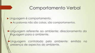Comportamento Verbal
 Linguagem é comportamento.
 As palavras não são coisas, são comportamentos.
Linguagem referente ao ambiente: direcionamento da
linguagem para o ambiente.
Linguagem controlada pelo ambiente: emitida na
presença de aspectos do ambiente.
 