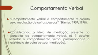 Comportamento Verbal
 “Comportamento verbal é comportamento reforçado
pela mediação de outras pessoas” (Skinner, 1957/1978).
Considerando a ideia de mediação presente no
conceito de comportamento verbal, só é possível
estudar o comportamento verbal pressupondo-se a
existência de outra pessoa (mediação).
 