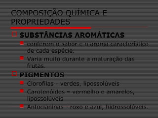  SUBSTÂNCIAS AROMÁTICAS
 conferem o sabor e o aroma característico
de cada espécie.
 Varia muito durante a maturação das
frutas.
 PIGMENTOS
 Clorofilas - verdes, lipossolúveis
 Carotenóides – vermelho e amarelos,
lipossolúveis
 Antocianinas - roxo e azul, hidrossolúveis.
COMPOSIÇÃO QUÍMICA E
PROPRIEDADES
 