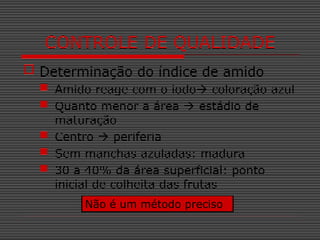  Determinação do índice de amido
 Amido reage com o iodo coloração azul
 Quanto menor a área  estádio de
maturação
 Centro  periferia
 Sem manchas azuladas: madura
 30 a 40% da área superficial: ponto
inicial de colheita das frutas
CONTROLE DE QUALIDADE
Não é um método preciso
 