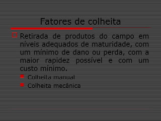 Fatores de colheita
 Retirada de produtos do campo em
níveis adequados de maturidade, com
um mínimo de dano ou perda, com a
maior rapidez possível e com um
custo mínimo.
 Colheita manual
 Colheita mecânica
 