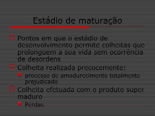 Estádio de maturação
 Pontos em que o estádio de
desenvolvimento permite colheitas que
prolonguem a sua vida sem ocorrência
de desordens
 Colheita realizada precocemente:
 processo de amadurecimento totalmente
prejudicado
 Colheita efetuada com o produto super
maduro
 Perdas
 