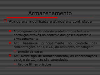Armazenamento
 Atmosfera modificada e atmosfera controlada
 Prolongamento da vida de prateleira das frutas e
hortaliças através do controle dos gases durante o
armazenamento.
 AC: baseia-se principalmente no controle das
concentrações de O2 e CO2 do ambiente/embalagem
 Injeção de gases
 AM: Neste tipo de armazenamento, as concentrações
de O2 e de CO2 não são controladas
 Uso de filmes plásticos
 