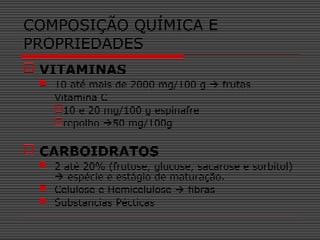  VITAMINAS
 10 até mais de 2000 mg/100 g  frutas
Vitamina C
10 e 20 mg/100 g espinafre
repolho 50 mg/100g
 CARBOIDRATOS
 2 até 20% (frutose, glucose, sacarose e sorbitol)
 espécie e estágio de maturação.
 Celulose e Hemicelulose  fibras
 Substancias Pécticas
COMPOSIÇÃO QUÍMICA E
PROPRIEDADES
 