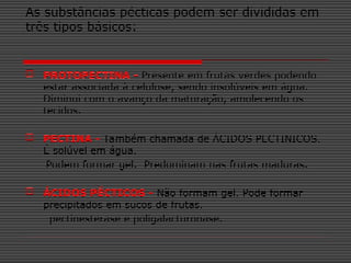 As substâncias pécticas podem ser divididas em
três tipos básicos:
 PROTOPECTINA - Presente em frutas verdes podendo
estar associada à celulose, sendo insolúveis em água.
Diminui com o avanço da maturação, amolecendo os
tecidos.
 PECTINA - Também chamada de ÁCIDOS PECTINICOS.
É solúvel em água.
Podem formar gel. Predominam nas frutas maduras.
 ÁCIDOS PÉCTICOS - Não formam gel. Pode formar
precipitados em sucos de frutas.
pectinesterase e poligalacturonase.
 