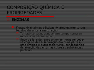  ENZIMAS
 Frutas  enzimas pécticas  amolecimento dos
tecidos durante a maturação
 Tomate cortado, após algum tempo torna-se
moles sem alterar a cor.
 Suco de laranja, após algumas horas percebe-
se com nitidez a separação em duas partes,
uma límpida e outra mais turva, conseqüência
da atuação das enzimas sobre as substâncias
pécticas.
COMPOSIÇÃO QUÍMICA E
PROPRIEDADES
 