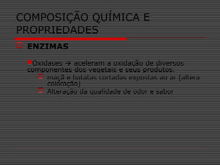  ENZIMAS
Oxidases  aceleram a oxidação de diversos
componentes dos vegetais e seus produtos.
 maçã e batatas cortadas expostas ao ar (altera
coloração)
 Alteração da qualidade de odor e sabor
COMPOSIÇÃO QUÍMICA E
PROPRIEDADES
 