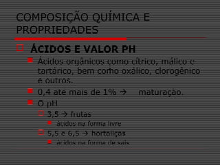  ÁCIDOS E VALOR PH
 Ácidos orgânicos como cítrico, málico e
tartárico, bem como oxálico, clorogênico
e outros.
 0,4 até mais de 1%  maturação.
 O pH
 3,5  frutas
 ácidos na forma livre
 5,5 e 6,5  hortaliças
 ácidos na forma de sais
COMPOSIÇÃO QUÍMICA E
PROPRIEDADES
 