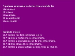 A palavra concreção, no texto, tem o sentido de:
a) abstração
b) relação
c) realização
d) materialização
e) antecipação
Segundo o texto:
a) A opinião não tem substância lógica.
b) A opinião é posterior ao conhecimento.
c) A opinião é a materialização de um conhecimento.
d) A opinião antecede o conhecimento.
e) A opinião é a manifestação de uma visão de mundo.
 