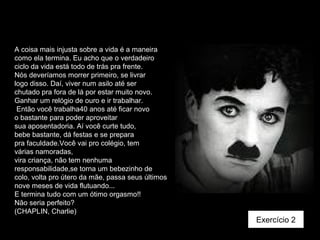 A coisa mais injusta sobre a vida é a maneira
como ela termina. Eu acho que o verdadeiro
ciclo da vida está todo de trás pra frente.
Nós deveríamos morrer primeiro, se livrar
logo disso. Daí, viver num asilo até ser
chutado pra fora de lá por estar muito novo.
Ganhar um relógio de ouro e ir trabalhar.
Então você trabalha40 anos até ficar novo
o bastante para poder aproveitar
sua aposentadoria. Aí você curte tudo,
bebe bastante, dá festas e se prepara
pra faculdade.Você vai pro colégio, tem
várias namoradas,
vira criança, não tem nenhuma
responsabilidade,se torna um bebezinho de
colo, volta pro útero da mãe, passa seus últimos
nove meses de vida flutuando...
E termina tudo com um ótimo orgasmo!!
Não seria perfeito?
(CHAPLIN, Charlie)
Exercício 2
 