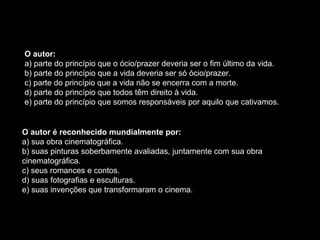 O autor:
a) parte do princípio que o ócio/prazer deveria ser o fim último da vida.
b) parte do princípio que a vida deveria ser só ócio/prazer.
c) parte do princípio que a vida não se encerra com a morte.
d) parte do princípio que todos têm direito à vida.
e) parte do princípio que somos responsáveis por aquilo que cativamos.
O autor é reconhecido mundialmente por:
a) sua obra cinematográfica.
b) suas pinturas soberbamente avaliadas, juntamente com sua obra
cinematográfica.
c) seus romances e contos.
d) suas fotografias e esculturas.
e) suas invenções que transformaram o cinema.
 