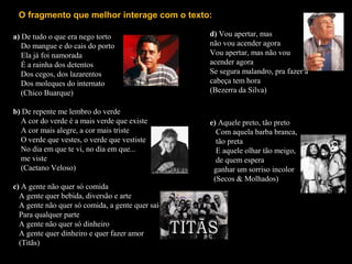 a) De tudo o que era nego torto
Do mangue e do cais do porto
Ela já foi namorada
É a rainha dos detentos
Dos cegos, dos lazarentos
Dos moleques do internato
(Chico Buarque)
b) De repente me lembro do verde
A cor do verde é a mais verde que existe
A cor mais alegre, a cor mais triste
O verde que vestes, o verde que vestiste
No dia em que te vi, no dia em que...
me viste
(Caetano Veloso)
c) A gente não quer só comida
A gente quer bebida, diversão e arte
A gente não quer só comida, a gente quer saída
Para qualquer parte
A gente não quer só dinheiro
A gente quer dinheiro e quer fazer amor
(Titãs)
O fragmento que melhor interage com o texto:
d) Vou apertar, mas
não vou acender agora
Vou apertar, mas não vou
acender agora
Se segura malandro, pra fazer a
cabeça tem hora
(Bezerra da Silva)
e) Aquele preto, tão preto
Com aquela barba branca,
tão preta
E aquele olhar tão meigo,
de quem espera
ganhar um sorriso incolor
(Secos & Molhados)
 