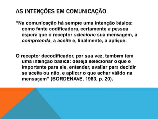AS INTENÇÕES EM COMUNICAÇÃO 
“Na comunicação há sempre uma intenção básica: 
como fonte codificadora, certamente a pessoa 
espera que o receptor selecione sua mensagem, a 
compreenda, a aceite e, finalmente, a aplique. 
O receptor decodificador, por sua vez, também tem 
uma intenção básica: deseja selecionar o que é 
importante para ele, entender, avaliar para decidir 
se aceita ou não, e aplicar o que achar válido na 
mensagem” (BORDENAVE, 1983, p. 20). 
 