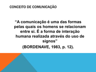 CONCEITO DE COMUNICAÇÃO 
“A comunicação é uma das formas 
pelas quais os homens se relacionam 
entre si. É a forma de interação 
humana realizada através do uso de 
signos” 
(BORDENAVE, 1983, p. 12). 
 