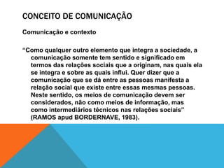 CONCEITO DE COMUNICAÇÃO 
Comunicação e contexto 
“Como qualquer outro elemento que integra a sociedade, a 
comunicação somente tem sentido e significado em 
termos das relações sociais que a originam, nas quais ela 
se integra e sobre as quais influi. Quer dizer que a 
comunicação que se dá entre as pessoas manifesta a 
relação social que existe entre essas mesmas pessoas. 
Neste sentido, os meios de comunicação devem ser 
considerados, não como meios de informação, mas 
como intermediários técnicos nas relações sociais” 
(RAMOS apud BORDERNAVE, 1983). 
 