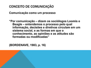 CONCEITO DE COMUNICAÇÃO 
Comunicação como um processo 
“Por comunicação – dizem os sociólogos Loomis e 
Beagle – entendemos o processo pelo qual 
informação, decisões e diretivas circulam em um 
sistema social, e as formas em que o 
conhecimento, as opiniões e as atitudes são 
formadas ou modificadas” 
(BORDENAVE, 1983, p. 16) 
 