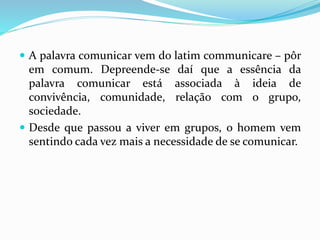  A palavra comunicar vem do latim communicare – pôr
em comum. Depreende-se daí que a essência da
palavra comunicar está associada à ideia de
convivência, comunidade, relação com o grupo,
sociedade.
 Desde que passou a viver em grupos, o homem vem
sentindo cada vez mais a necessidade de se comunicar.
 