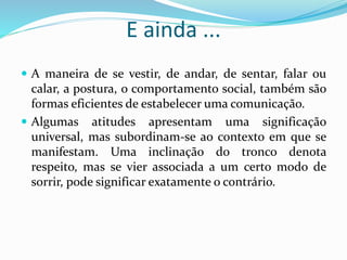 E ainda ...
 A maneira de se vestir, de andar, de sentar, falar ou
calar, a postura, o comportamento social, também são
formas eficientes de estabelecer uma comunicação.
 Algumas atitudes apresentam uma significação
universal, mas subordinam-se ao contexto em que se
manifestam. Uma inclinação do tronco denota
respeito, mas se vier associada a um certo modo de
sorrir, pode significar exatamente o contrário.
 