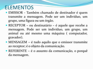 ELEMENTOS
 EMISSOR - Também chamado de destinador é quem
transmite a mensagem. Pode ser um indivíduo, um
grupo, uma figura ou um órgão.
 RECEPTOR – ou destinatário – é aquele que recebe a
mensagem. Pode ser um indivíduo, um grupo, um
animal ou até mesmo uma máquina ( computador,
gravador).
 MENSAGEM – é tudo aquilo que o emissor transmite
ao receptor; é o objeto da comunicação.
 REFERENTE – é o assunto da comunicação, o porquê
da mensagem.
 