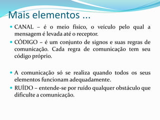 Mais elementos ...
 CANAL – é o meio físico, o veículo pelo qual a
mensagem é levada até o receptor.
 CÓDIGO – é um conjunto de signos e suas regras de
comunicação. Cada regra de comunicação tem seu
código próprio.
 A comunicação só se realiza quando todos os seus
elementos funcionam adequadamente.
 RUÍDO – entende-se por ruído qualquer obstáculo que
dificulte a comunicação.
 
