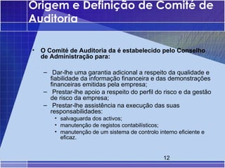Origem e Definição de Comité de
Auditoria

•   O Comité de Auditoria da é estabelecido pelo Conselho
    de Administração para:

    – Dar-lhe uma garantia adicional a respeito da qualidade e
      fiabilidade da informação financeira e das demonstrações
      financeiras emitidas pela empresa;
    – Prestar-lhe apoio a respeito do perfil do risco e da gestão
      de risco da empresa;
    – Prestar-lhe assistência na execução das suas
      responsabilidades:
        • salvaguarda dos activos;
        • manutenção de registos contabilísticos;
        • manutenção de um sistema de controlo interno eficiente e
          eficaz.


                                                  12
 