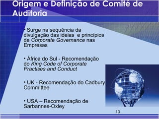 Origem e Definição de Comité de
Auditoria
  • Surge na sequência da
  divulgação das ideias e princípios
  de Corporate Governance nas
  Empresas

  • África do Sul - Recomendação
  do King Code of Corporate
  Practises and Conduct

  • UK - Recomendação do Cadbury
  Committee

  • USA – Recomendação de
  Sarbannes-Oxley
                                       13
 