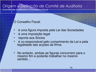 Origem e Definição de Comité de Auditoria
Comité de Auditoria vs Conselho Fiscal




         O Conselho Fiscal:

         •    é uma figura imposta pela Lei das Sociedades
         •    é uma imposição legal
         •    reporta aos Sócios
         •    é co-responsável pelo cumprimento da Lei e pela
             legalidade das acções da firma

         • No entanto, ambas as figuras concorrem para o
           mesmo fim e poderão trabalhar no mesmo
           sentido…

                                                14
 