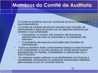 Membros do Comité de Auditoria


•   O Comité de Auditoria deve ser constituído de forma a assegurar a
    sua independência.
•    O Comité de Auditoria deverá ser nomeado pelo Conselho de
    Administração e agirá de acordo com as seguintes directivas que
    orientam a sua composição:
     – Comportará, no mínimo, três membros não-executivos,
        seleccionados de entre os accionistas e um presidente não-
        executivo
     – O presidente não-executivo será eleito pelo Conselho de
        Administração.
•    Todos os membros terão conhecimentos básicos na área financeira
    e de contabilidade, e um dos membros do comité deverá possuir
    especialização em Gestão, Contabilidade ou relacionada com a
    Área Financeira.
•    Os membros podem melhorar a sua familiaridade com finanças e
    contabilidade, participando em programas educacionais realizados
    pela empresa ou por um consultor externo.

                                                  15
 