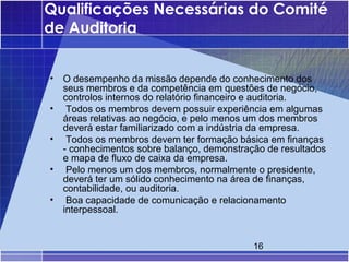 Qualificações Necessárias do Comité
de Auditoria


•   O desempenho da missão depende do conhecimento dos
    seus membros e da competência em questões de negócio,
    controlos internos do relatório financeiro e auditoria.
•    Todos os membros devem possuir experiência em algumas
    áreas relativas ao negócio, e pelo menos um dos membros
    deverá estar familiarizado com a indústria da empresa.
•    Todos os membros devem ter formação básica em finanças
    - conhecimentos sobre balanço, demonstração de resultados
    e mapa de fluxo de caixa da empresa.
•    Pelo menos um dos membros, normalmente o presidente,
    deverá ter um sólido conhecimento na área de finanças,
    contabilidade, ou auditoria.
•    Boa capacidade de comunicação e relacionamento
    interpessoal.


                                             16
 