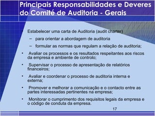 Principais Responsabilidades e Deveres
do Comité de Auditoria - Gerais

•   Estabelecer uma carta de Auditoria (audit charter)
     – para orientar a abordagem de auditoria
     – formular as normas que regulam a relação de auditoria;
•   Avaliar os processos e os resultados respeitantes aos riscos
    da empresa e ambiente de controlo;
•    Supervisar o processo de apresentação de relatórios
    financeiros;
•   Avaliar e coordenar o processo de auditoria interna e
    externa;
•   Promover e melhorar a comunicação e o contacto entre as
    partes interessadas pertinentes na empresa;
•   Monitorar o cumprimento dos requisitos legais da empresa e
    o código de conduta da empresa.
                                                17
 