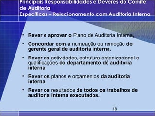 Principais Responsabilidades e Deveres do Comité
de Auditoria
Específicas – Relacionamento com Auditoria Interna



• Rever e aprovar o Plano de Auditoria Interna,
• Concordar com a nomeação ou remoção do
  gerente geral de auditoria interna.
• Rever as actividades, estrutura organizacional e
  qualificações do departamento de auditoria
  interna.
• Rever os planos e orçamentos da auditoria
  interna.
• Rever os resultados de todos os trabalhos de
  auditoria interna executados.

                                      18
 