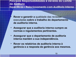 Principais Responsabilidades e Deveres do Comité
de Auditoria
Específicas – Relacionamento com Auditoria Interna


• Rever e garantir a qualidade das revisões
  executadas sobre o trabalho do departamento
  de auditoria interna.
• Assegurar que a auditoria interna cumpre as
  normas e regulamentos pertinentes.
• Assegurar que o departamento de auditoria
  interna mantém a sua independência.
• Rever os relatórios de auditoria interna à
  gerência e a resposta da gerência aos mesmos.

                                   19
 
