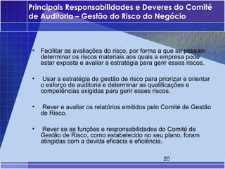 Principais Responsabilidades e Deveres do Comité
de Auditoria – Gestão do Risco do Negócio



•   Facilitar as avaliações do risco, por forma a que se possam
    determinar os riscos materiais aos quais a empresa pode
    estar exposta e avaliar a estratégia para gerir esses riscos.

•    Usar a estratégia de gestão de risco para priorizar e orientar
    o esforço de auditoria e determinar as qualificações e
    competências exigidas para gerir esses riscos.

•   Rever e avaliar os relatórios emitidos pelo Comité de Gestão
    de Risco.

•   Rever se as funções e responsabilidades do Comité de
    Gestão de Risco, como estabelecido no seu plano, foram
    atingidas com a devida eficácia e eficiência.

                                                 20
 